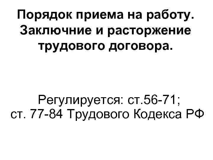 Порядок приема на работу. Заключние и расторжение трудового договора. Регулируется: ст. 56 -71; ст.