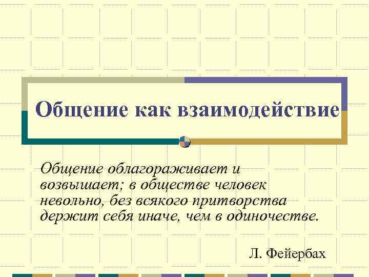 Общение как взаимодействие Общение облагораживает и возвышает; в обществе человек невольно, без всякого притворства