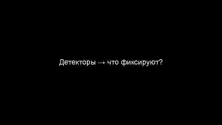 Детекторы → что фиксируют? 