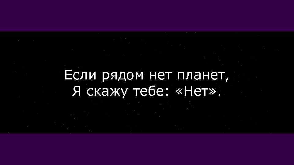 Если рядом нет планет, Я скажу тебе: «Нет» . 