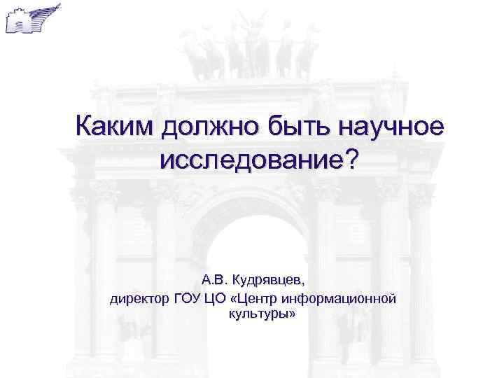 Каким должно быть научное исследование? А. В. Кудрявцев, директор ГОУ ЦО «Центр информационной культуры»