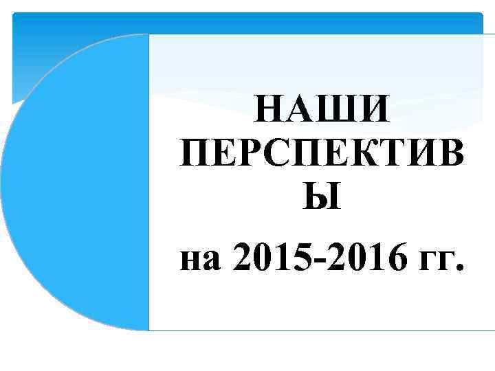 НАШИ ПЕРСПЕКТИВ Ы на 2015 -2016 гг. 