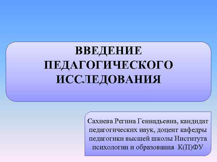 ВВЕДЕНИЕ ПЕДАГОГИЧЕСКОГО ИССЛЕДОВАНИЯ Сахиева Регина Геннадьевна, кандидат педагогических наук, доцент кафедры педагогики высшей школы