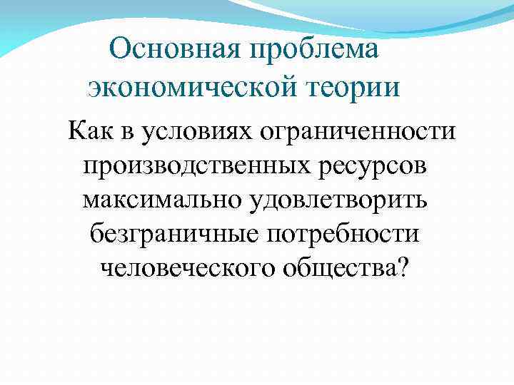 Основная проблема экономической теории Как в условиях ограниченности производственных ресурсов максимально удовлетворить безграничные потребности