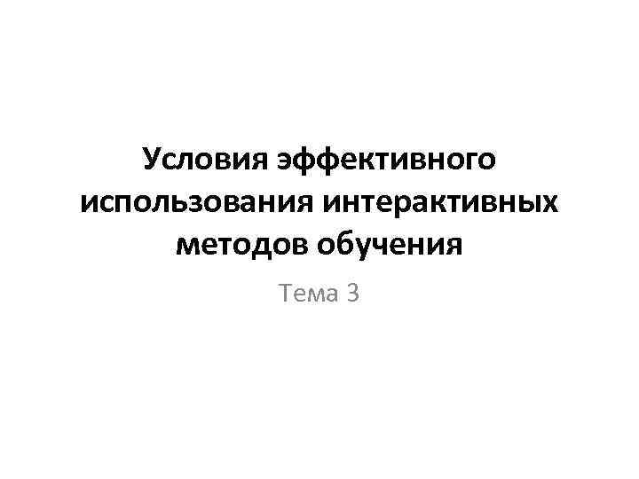 Условия эффективного использования интерактивных методов обучения Тема 3 