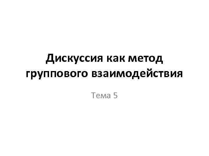 Дискуссия как метод группового взаимодействия Тема 5 