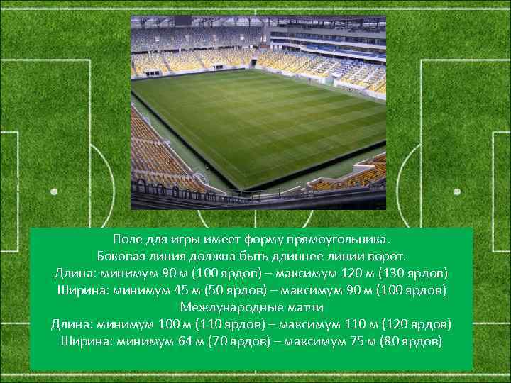 Поле для игры имеет форму прямоугольника. Боковая линия должна быть длиннее линии ворот. Длина: