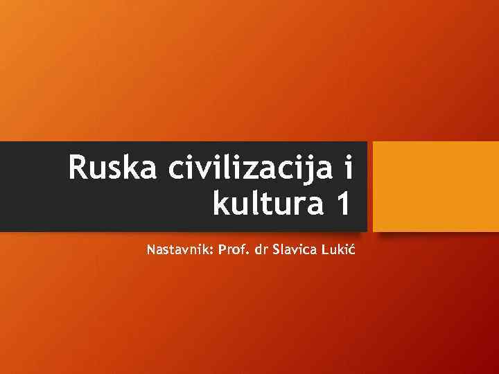 Ruska civilizacija i kultura 1 Nastavnik: Prof. dr Slavica Lukić 