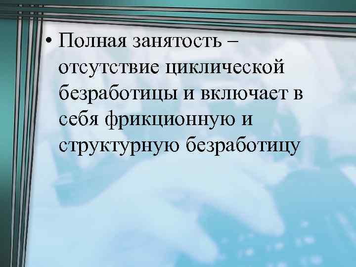  • Полная занятость – отсутствие циклической безработицы и включает в себя фрикционную и