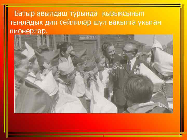  Батыр авылдаш турында кызыксынып тыңладык дип сөйлиләр шул вакытта укыган пионерлар. 