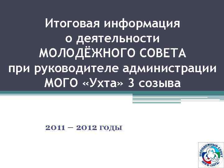 Итоговая информация о деятельности МОЛОДЁЖНОГО СОВЕТА при руководителе администрации МОГО «Ухта» 3 созыва 2011