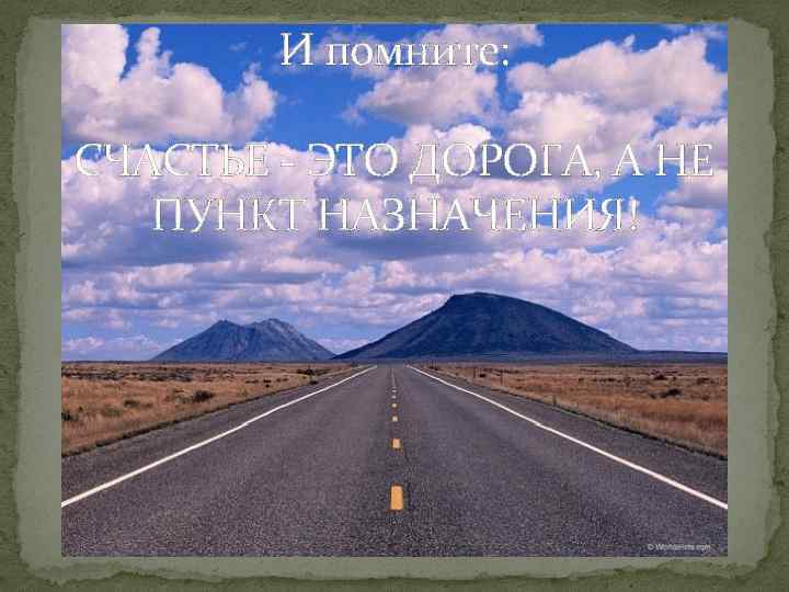 И помните: СЧАСТЬЕ - ЭТО ДОРОГА, А НЕ ПУНКТ НАЗНАЧЕНИЯ! 