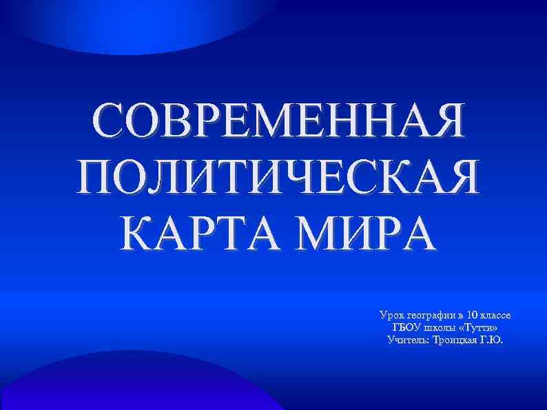 СОВРЕМЕННАЯ ПОЛИТИЧЕСКАЯ КАРТА МИРА Урок географии в 10 классе ГБОУ школы «Тутти» Учитель: Троицкая