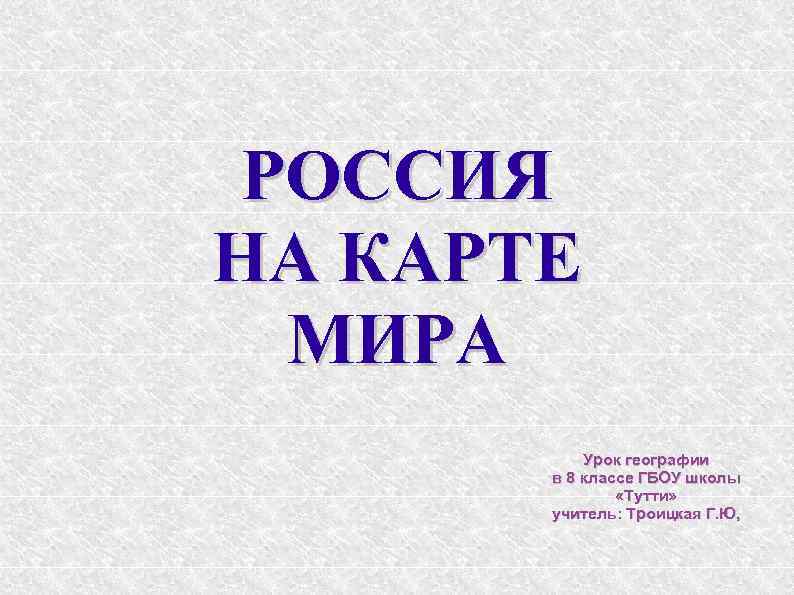 РОССИЯ НА КАРТЕ МИРА Урок географии в 8 классе ГБОУ школы «Тутти» учитель: Троицкая