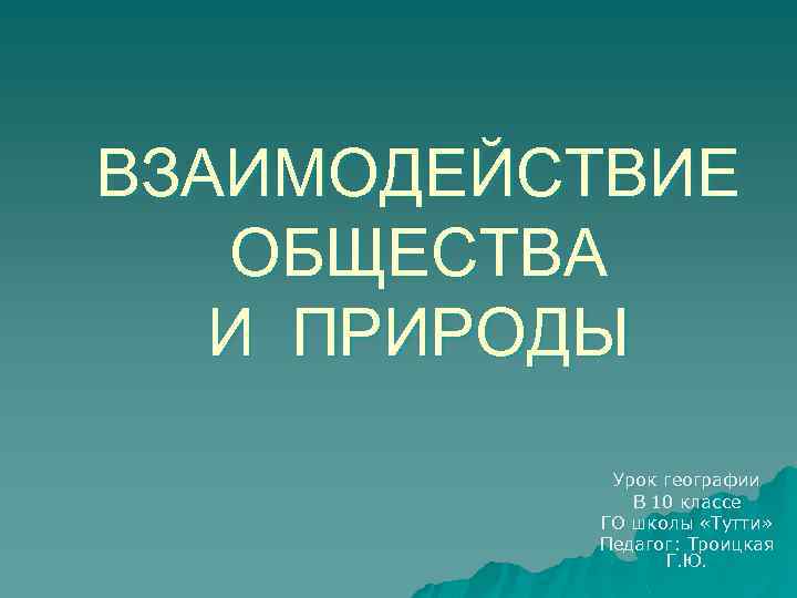 ВЗАИМОДЕЙСТВИЕ ОБЩЕСТВА И ПРИРОДЫ Урок географии В 10 классе ГО школы «Тутти» Педагог: Троицкая