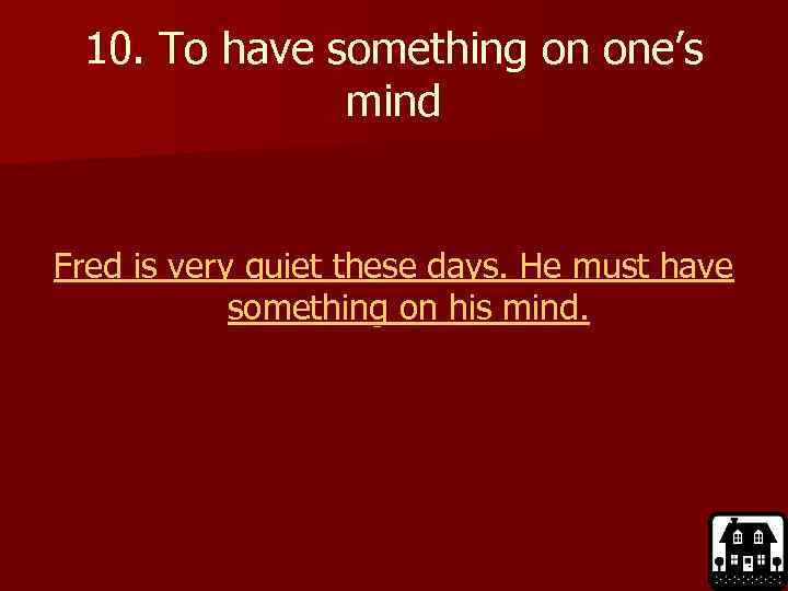 10. To have something on one’s mind Fred is very quiet these days. He