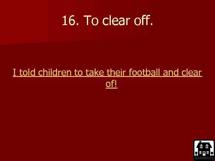 16. To clear off. I told children to take their football and clear of!
