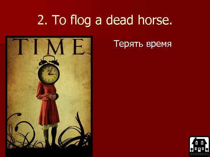2. To flog a dead horse. Терять время 