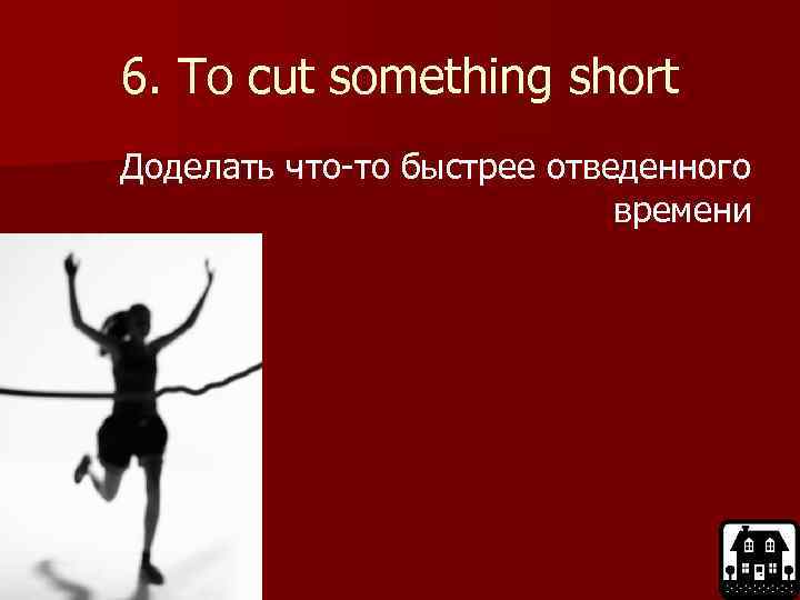 6. To cut something short Доделать что-то быстрее отведенного времени 