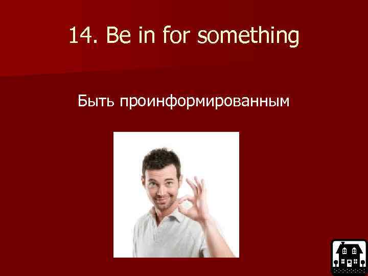 14. Be in for something Быть проинформированным 
