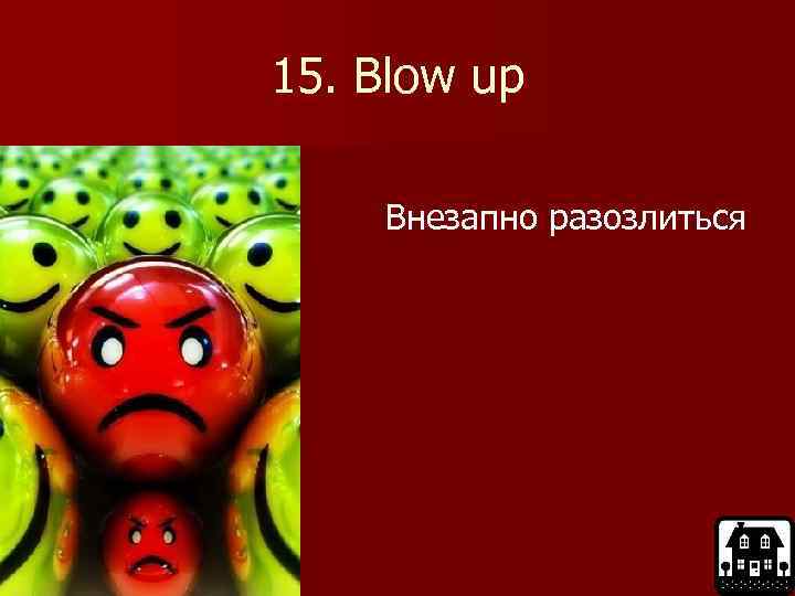 15. Blow up Внезапно разозлиться 