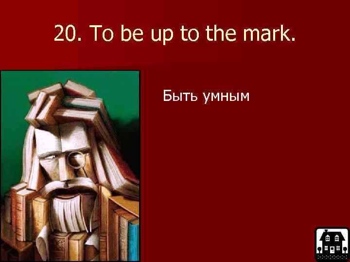 20. To be up to the mark. Быть умным 