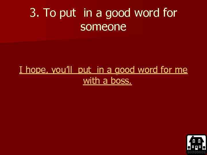 3. To put in a good word for someone I hope, you’ll put in