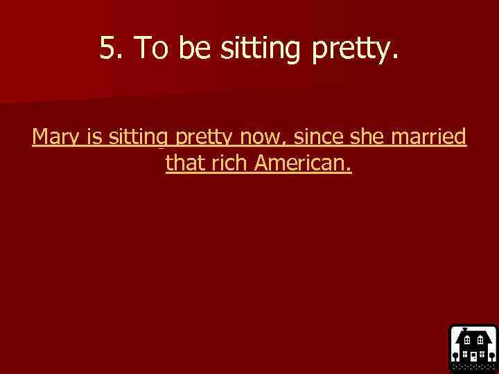 5. To be sitting pretty. Mary is sitting pretty now, since she married that