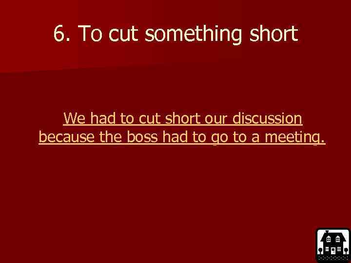 6. To cut something short We had to cut short our discussion because the