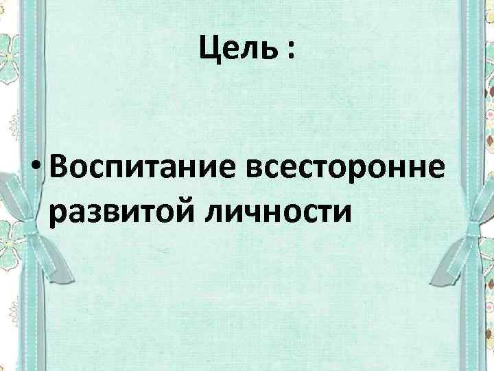 Цель : • Воспитание всесторонне развитой личности 