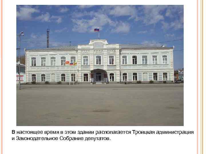 В настоящее время в этом здании располагается Троицкая администрация и Законодательное Собрание депутатов. 