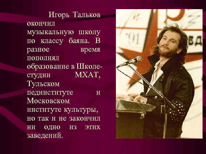 Игорь Тальков окончил музыкальную школу по классу баяна. В разное время пополнял образование в