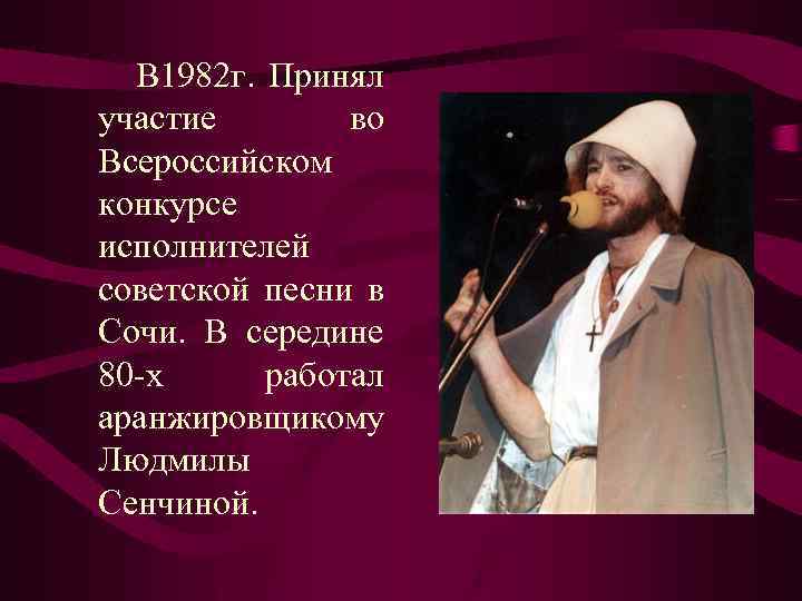 В 1982 г. Принял участие во Всероссийском конкурсе исполнителей советской песни в Сочи. В