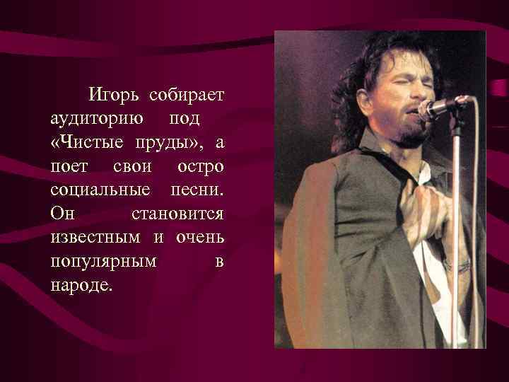 Игорь собирает аудиторию под «Чистые пруды» , а поет свои остро социальные песни. Он