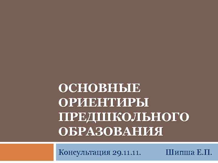 ОСНОВНЫЕ ОРИЕНТИРЫ ПРЕДШКОЛЬНОГО ОБРАЗОВАНИЯ Консультация 29. 11. Шипша Е. П. 