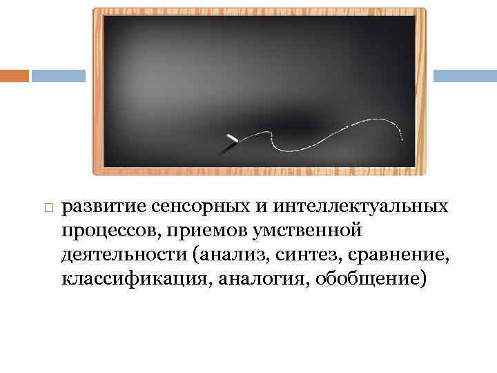  развитие сенсорных и интеллектуальных процессов, приемов умственной деятельности (анализ, синтез, сравнение, классификация, аналогия,