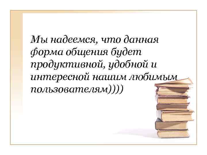 Мы надеемся, что данная форма общения будет продуктивной, удобной и интересной нашим любимым пользователям))))