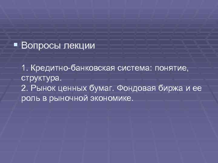 § Вопросы лекции 1. Кредитно-банковская система: понятие, структура. 2. Рынок ценных бумаг. Фондовая биржа