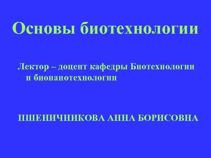 Основы биотехнологии Лектор – доцент кафедры Биотехнологии и бионанотехнологии ПШЕНИЧНИКОВА АННА БОРИСОВНА 
