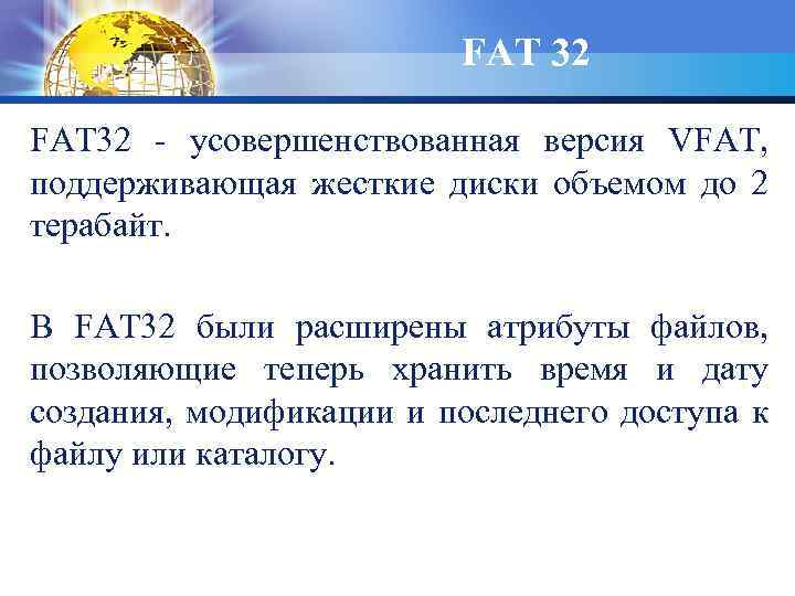 FAT 32 - усовершенствованная версия VFAT, поддерживающая жесткие диски объемом до 2 терабайт. В