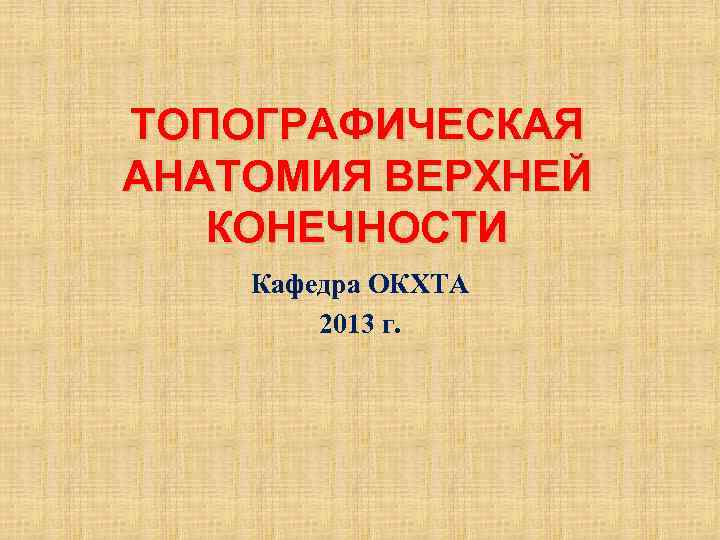 ТОПОГРАФИЧЕСКАЯ АНАТОМИЯ ВЕРХНЕЙ КОНЕЧНОСТИ Кафедра ОКХТА 2013 г. 