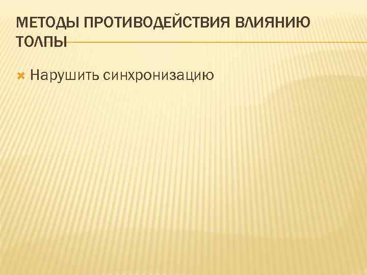 МЕТОДЫ ПРОТИВОДЕЙСТВИЯ ВЛИЯНИЮ ТОЛПЫ Нарушить синхронизацию 