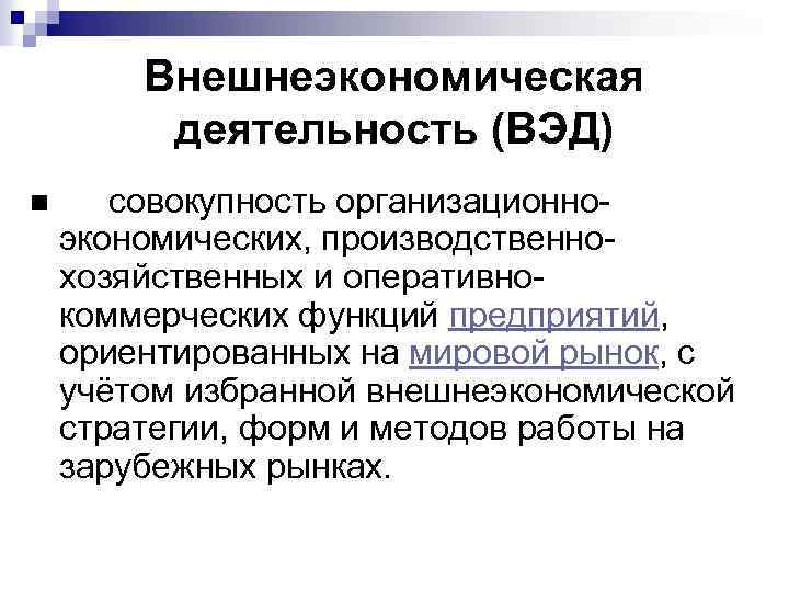 Внешнеэкономическая деятельность (ВЭД) n совокупность организационноэкономических, производственнохозяйственных и оперативнокоммерческих функций предприятий, ориентированных на мировой