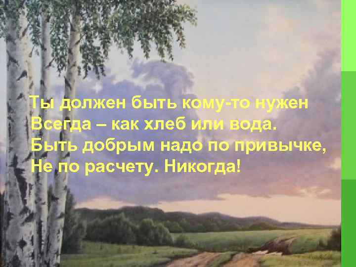  Ты должен быть кому-то нужен Всегда – как хлеб или вода. Быть добрым