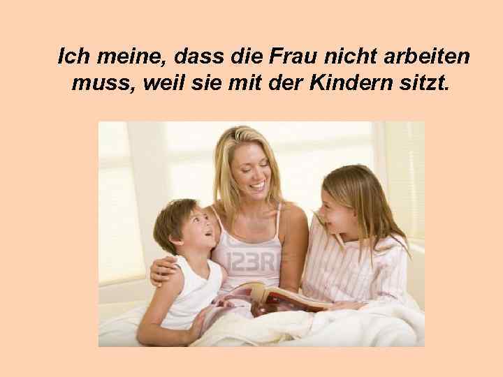 Ich meine, dass die Frau nicht arbeiten muss, weil sie mit der Kindern sitzt.