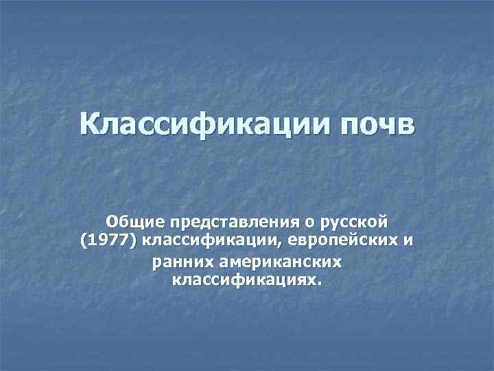 Классификации почв Общие представления о русской (1977) классификации, европейских и ранних американских классификациях. 