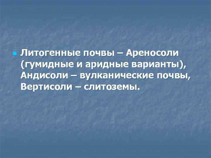 n Литогенные почвы – Ареносоли (гумидные и аридные варианты), Андисоли – вулканические почвы, Вертисоли