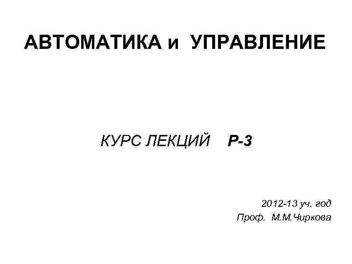АВТОМАТИКА и УПРАВЛЕНИЕ КУРС ЛЕКЦИЙ Р-3 2012 -13 уч. год Проф. М. М. Чиркова