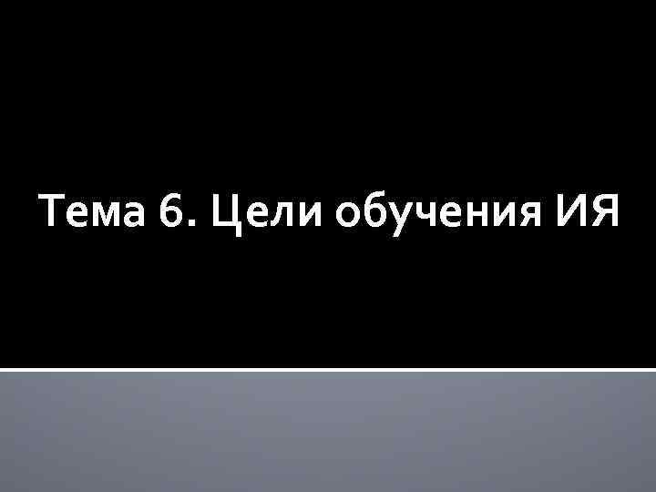 Тема 6. Цели обучения ИЯ 