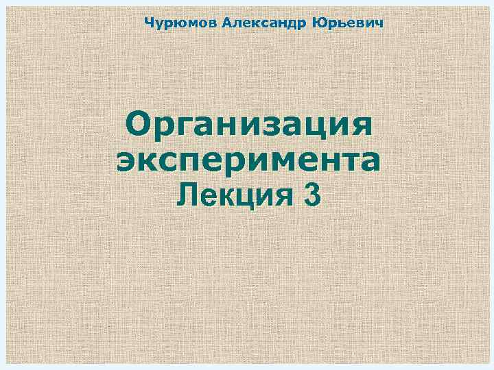 Чурюмов Александр Юрьевич Организация эксперимента Лекция 3 